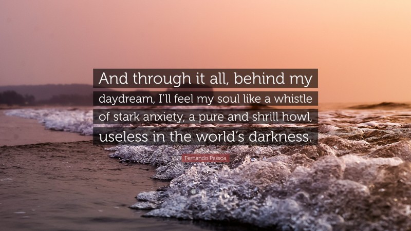 Fernando Pessoa Quote: “And through it all, behind my daydream, I’ll feel my soul like a whistle of stark anxiety, a pure and shrill howl, useless in the world’s darkness.”