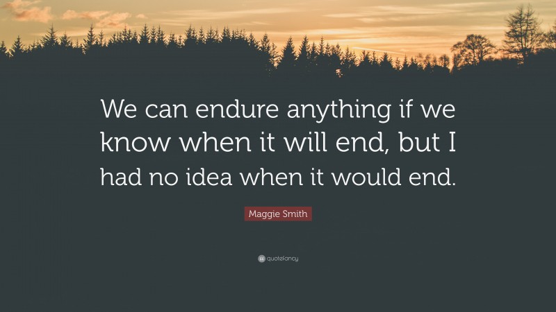 Maggie Smith Quote: “We can endure anything if we know when it will end, but I had no idea when it would end.”