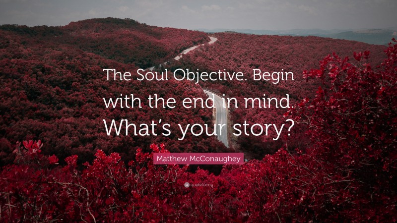 Matthew McConaughey Quote: “The Soul Objective. Begin with the end in mind. What’s your story?”