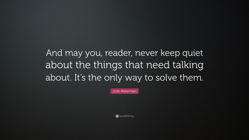 Josh Malerman Quote: “And may you, reader, never keep quiet about the things that need talking about. It’s the only way to solve them.”