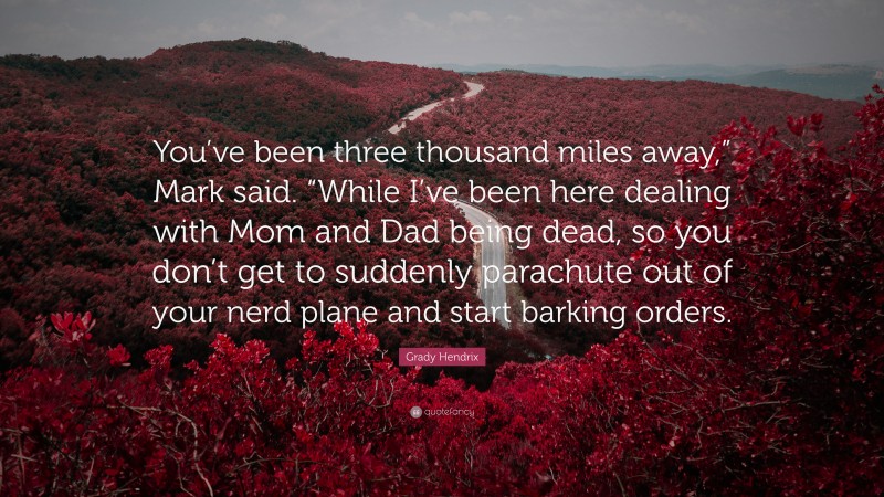 Grady Hendrix Quote: “You’ve been three thousand miles away,” Mark said. “While I’ve been here dealing with Mom and Dad being dead, so you don’t get to suddenly parachute out of your nerd plane and start barking orders.”