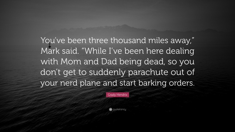 Grady Hendrix Quote: “You’ve been three thousand miles away,” Mark said. “While I’ve been here dealing with Mom and Dad being dead, so you don’t get to suddenly parachute out of your nerd plane and start barking orders.”