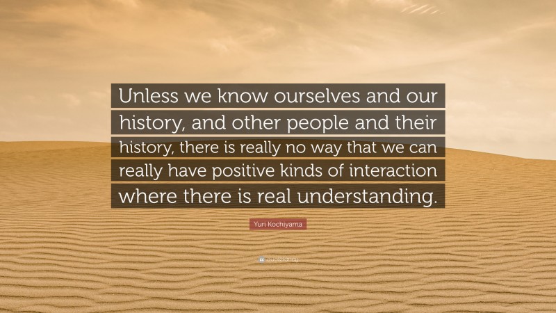Yuri Kochiyama Quote: “Unless we know ourselves and our history, and other people and their history, there is really no way that we can really have positive kinds of interaction where there is real understanding.”