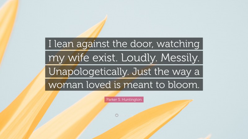 Parker S. Huntington Quote: “I lean against the door, watching my wife exist. Loudly. Messily. Unapologetically. Just the way a woman loved is meant to bloom.”