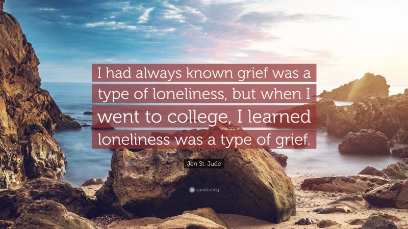 Jen St. Jude Quote: “I had always known grief was a type of loneliness, but when I went to college, I learned loneliness was a type of grief.”