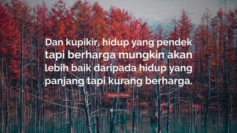 Sugaru Miaki Quote: “Dan kupikir, hidup yang pendek tapi berharga mungkin akan lebih baik daripada hidup yang panjang tapi kurang berharga.”