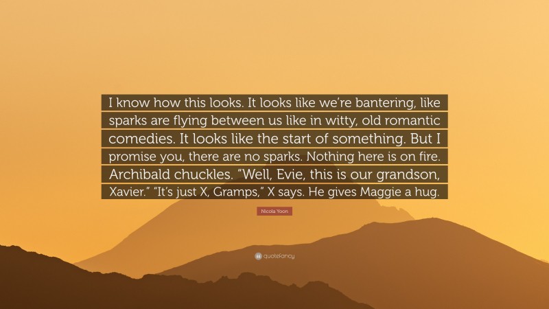 Nicola Yoon Quote: “I know how this looks. It looks like we’re bantering, like sparks are flying between us like in witty, old romantic comedies. It looks like the start of something. But I promise you, there are no sparks. Nothing here is on fire. Archibald chuckles. “Well, Evie, this is our grandson, Xavier.” “It’s just X, Gramps,” X says. He gives Maggie a hug.”