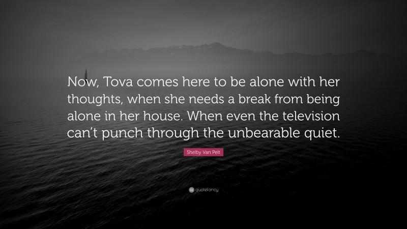 Shelby Van Pelt Quote: “Now, Tova comes here to be alone with her thoughts, when she needs a break from being alone in her house. When even the television can’t punch through the unbearable quiet.”