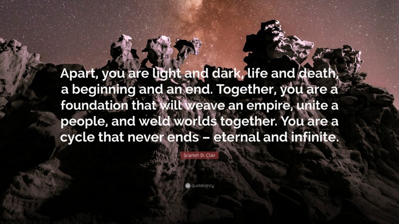 Scarlett St. Clair Quote: “Apart, you are light and dark, life and death, a beginning and an end. Together, you are a foundation that will weave an empire, unite a people, and weld worlds together. You are a cycle that never ends – eternal and infinite.”