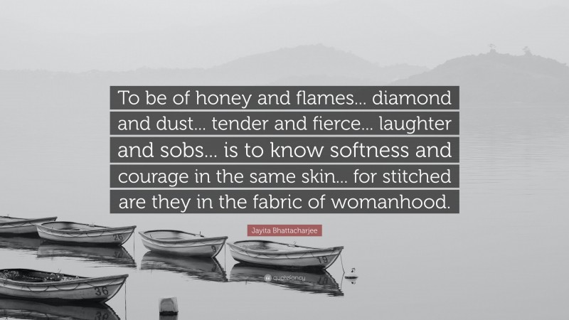 Jayita Bhattacharjee Quote: “To be of honey and flames... diamond and dust... tender and fierce... laughter and sobs... is to know softness and courage in the same skin... for stitched are they in the fabric of womanhood.”