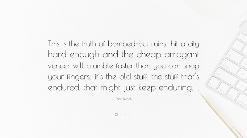 Tana French Quote: “This is the truth of bombed-out ruins: hit a city hard enough and the cheap arrogant veneer will crumble faster than you can snap your fingers; it’s the old stuff, the stuff that’s endured, that might just keep enduring. I.”