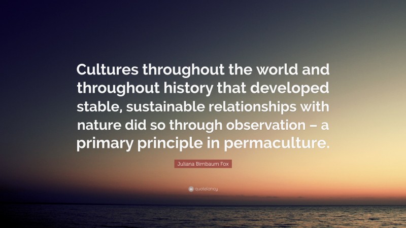 Juliana Birnbaum Fox Quote: “Cultures throughout the world and throughout history that developed stable, sustainable relationships with nature did so through observation – a primary principle in permaculture.”
