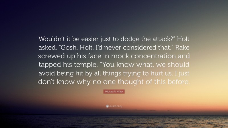 Michael R. Miller Quote: “Wouldn’t it be easier just to dodge the attack?” Holt asked. “Gosh, Holt, I’d never considered that.” Rake screwed up his face in mock concentration and tapped his temple. “You know what, we should avoid being hit by all things trying to hurt us. I just don’t know why no one thought of this before.”