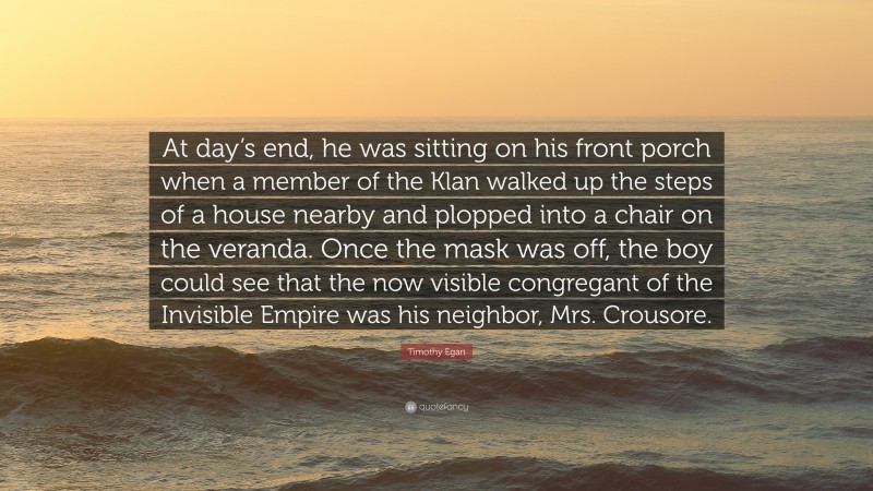 Timothy Egan Quote: “At day’s end, he was sitting on his front porch when a member of the Klan walked up the steps of a house nearby and plopped into a chair on the veranda. Once the mask was off, the boy could see that the now visible congregant of the Invisible Empire was his neighbor, Mrs. Crousore.”