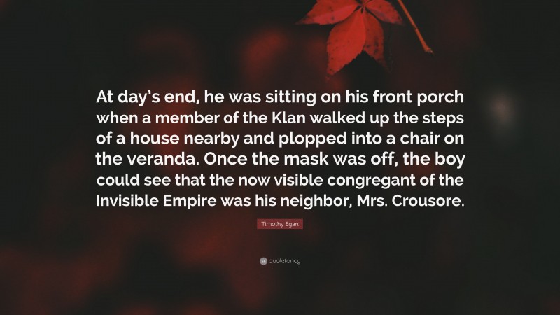 Timothy Egan Quote: “At day’s end, he was sitting on his front porch when a member of the Klan walked up the steps of a house nearby and plopped into a chair on the veranda. Once the mask was off, the boy could see that the now visible congregant of the Invisible Empire was his neighbor, Mrs. Crousore.”