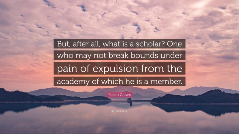 Robert Graves Quote: “But, after all, what is a scholar? One who may not break bounds under pain of expulsion from the academy of which he is a member.”