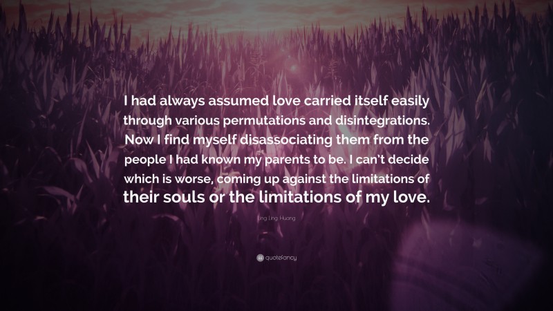 Ling Ling Huang Quote: “I had always assumed love carried itself easily through various permutations and disintegrations. Now I find myself disassociating them from the people I had known my parents to be. I can’t decide which is worse, coming up against the limitations of their souls or the limitations of my love.”