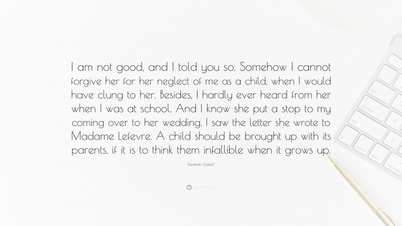 Elizabeth Gaskell Quote: “I am not good, and I told you so. Somehow I cannot forgive her for her neglect of me as a child, when I would have clung to her. Besides, I hardly ever heard from her when I was at school. And I know she put a stop to my coming over to her wedding. I saw the letter she wrote to Madame Lefevre. A child should be brought up with its parents, if it is to think them infallible when it grows up.”