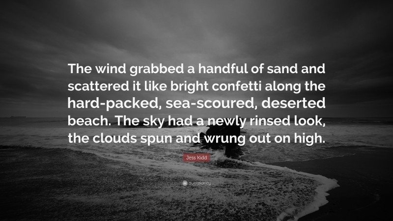 Jess Kidd Quote: “The wind grabbed a handful of sand and scattered it like bright confetti along the hard-packed, sea-scoured, deserted beach. The sky had a newly rinsed look, the clouds spun and wrung out on high.”