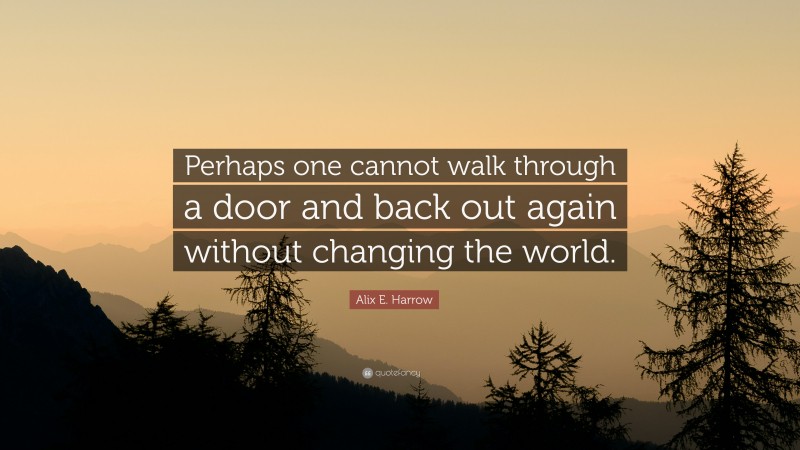 Alix E. Harrow Quote: “Perhaps one cannot walk through a door and back out again without changing the world.”