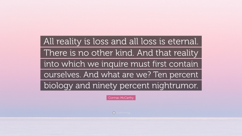 Cormac McCarthy Quote: “All reality is loss and all loss is eternal. There is no other kind. And that reality into which we inquire must first contain ourselves. And what are we? Ten percent biology and ninety percent nightrumor.”