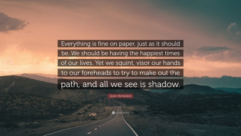 Sarah Menkedick Quote: “Everything is fine on paper, just as it should be. We should be having the happiest times of our lives. Yet we squint, visor our hands to our foreheads to try to make out the path, and all we see is shadow.”