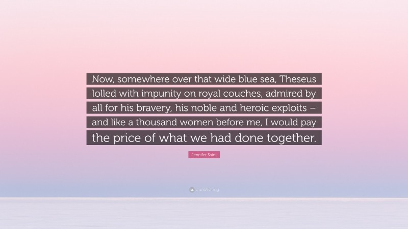 Jennifer Saint Quote: “Now, somewhere over that wide blue sea, Theseus lolled with impunity on royal couches, admired by all for his bravery, his noble and heroic exploits – and like a thousand women before me, I would pay the price of what we had done together.”