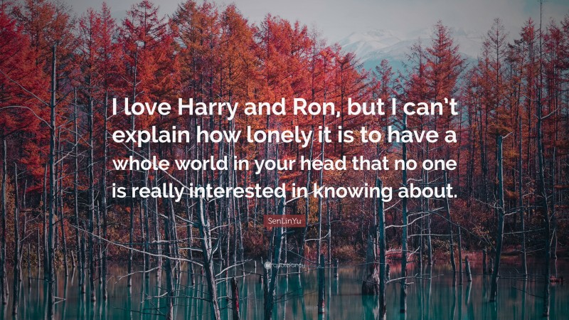 SenLinYu Quote: “I love Harry and Ron, but I can’t explain how lonely it is to have a whole world in your head that no one is really interested in knowing about.”