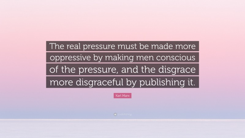 Karl Marx Quote: “The real pressure must be made more oppressive by making men conscious of the pressure, and the disgrace more disgraceful by publishing it.”