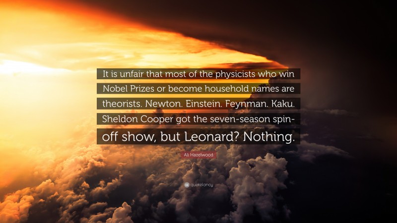 Ali Hazelwood Quote: “It is unfair that most of the physicists who win Nobel Prizes or become household names are theorists. Newton. Einstein. Feynman. Kaku. Sheldon Cooper got the seven-season spin-off show, but Leonard? Nothing.”