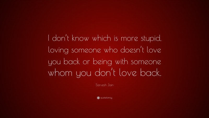 Sarvesh Jain Quote: “I don’t know which is more stupid, loving someone who doesn’t love you back or being with someone whom you don’t love back.”