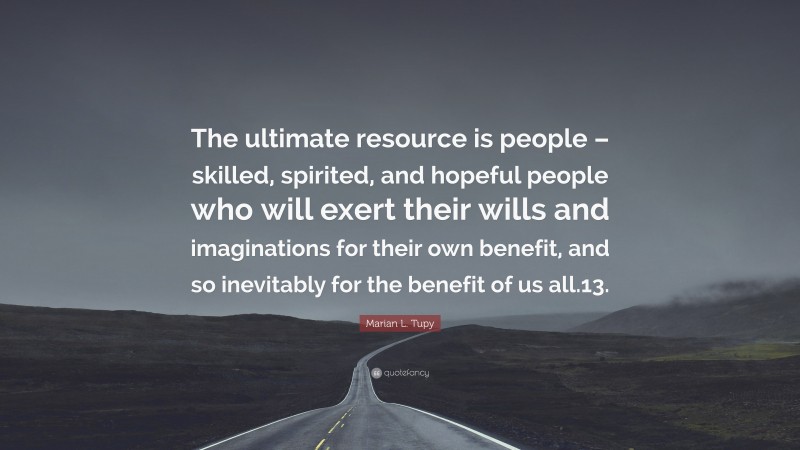 Marian L. Tupy Quote: “The ultimate resource is people – skilled, spirited, and hopeful people who will exert their wills and imaginations for their own benefit, and so inevitably for the benefit of us all.13.”