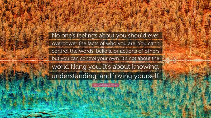 Morgan Richard Olivier Quote: “No one’s feelings about you should ever overpower the facts of who you are. You can’t control the words, beliefs, or actions of others but you can control your own. It’s not about the world liking you. It’s about knowing, understanding, and loving yourself.”