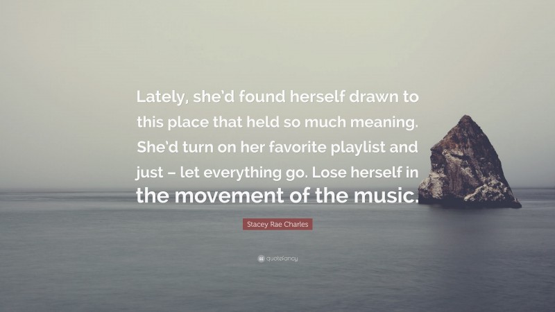 Stacey Rae Charles Quote: “Lately, she’d found herself drawn to this place that held so much meaning. She’d turn on her favorite playlist and just – let everything go. Lose herself in the movement of the music.”