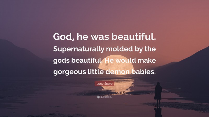 Lucy Score Quote: “God, he was beautiful. Supernaturally molded by the gods beautiful. He would make gorgeous little demon babies.”