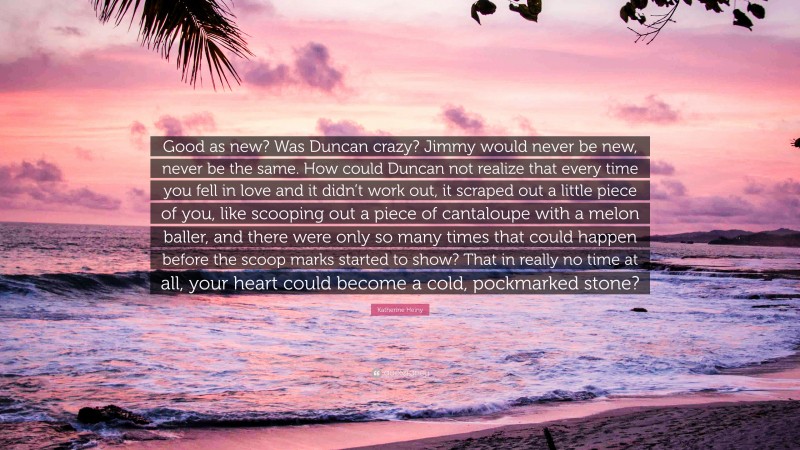 Katherine Heiny Quote: “Good as new? Was Duncan crazy? Jimmy would never be new, never be the same. How could Duncan not realize that every time you fell in love and it didn’t work out, it scraped out a little piece of you, like scooping out a piece of cantaloupe with a melon baller, and there were only so many times that could happen before the scoop marks started to show? That in really no time at all, your heart could become a cold, pockmarked stone?”