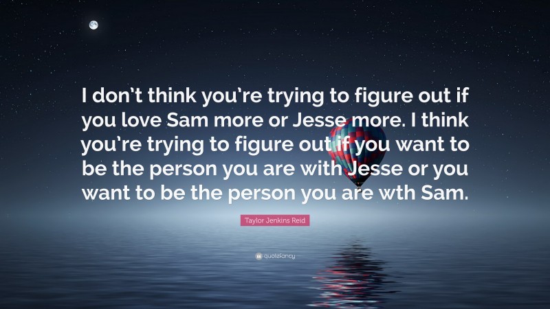 Taylor Jenkins Reid Quote: “I don’t think you’re trying to figure out if you love Sam more or Jesse more. I think you’re trying to figure out if you want to be the person you are with Jesse or you want to be the person you are wth Sam.”