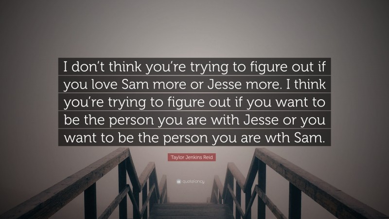 Taylor Jenkins Reid Quote: “I don’t think you’re trying to figure out if you love Sam more or Jesse more. I think you’re trying to figure out if you want to be the person you are with Jesse or you want to be the person you are wth Sam.”