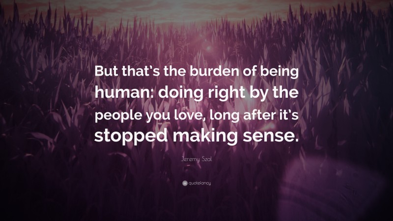 Jeremy Szal Quote: “But that’s the burden of being human: doing right by the people you love, long after it’s stopped making sense.”