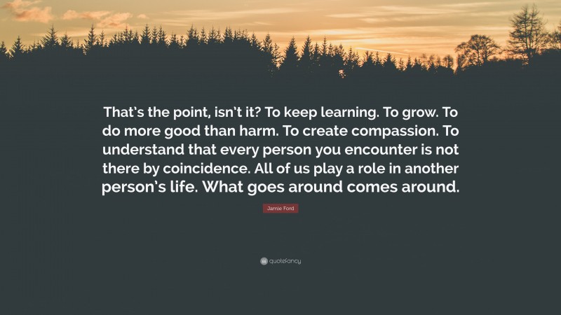 Jamie Ford Quote: “That’s the point, isn’t it? To keep learning. To grow. To do more good than harm. To create compassion. To understand that every person you encounter is not there by coincidence. All of us play a role in another person’s life. What goes around comes around.”