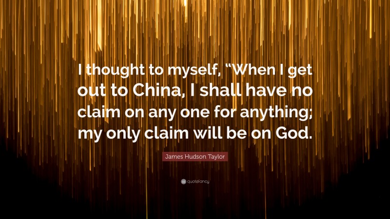 James Hudson Taylor Quote: “I thought to myself, “When I get out to China, I shall have no claim on any one for anything; my only claim will be on God.”