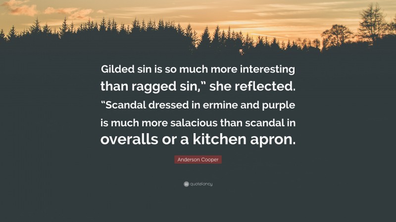 Anderson Cooper Quote: “Gilded sin is so much more interesting than ragged sin,” she reflected. “Scandal dressed in ermine and purple is much more salacious than scandal in overalls or a kitchen apron.”