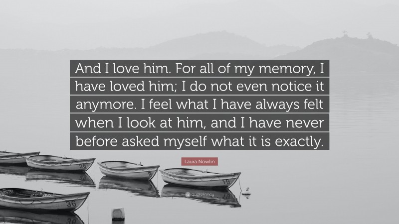 Laura Nowlin Quote: “And I love him. For all of my memory, I have loved him; I do not even notice it anymore. I feel what I have always felt when I look at him, and I have never before asked myself what it is exactly.”