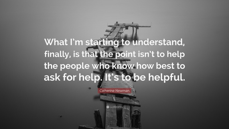 Catherine Newman Quote: “What I’m starting to understand, finally, is that the point isn’t to help the people who know how best to ask for help. It’s to be helpful.”