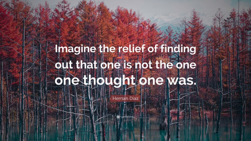 Hernan Diaz Quote: “Imagine the relief of finding out that one is not the one one thought one was.”