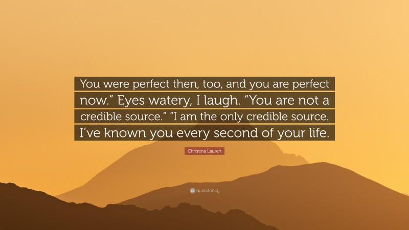 Christina Lauren Quote: “You were perfect then, too, and you are perfect now.” Eyes watery, I laugh. “You are not a credible source.” “I am the only credible source. I’ve known you every second of your life.”