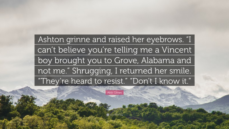 Abbi Glines Quote: “Ashton grinne and raised her eyebrows. “I can’t believe you’re telling me a Vincent boy brought you to Grove, Alabama and not me.” Shrugging, I returned her smile. “They’re heard to resist.” “Don’t I know it.””