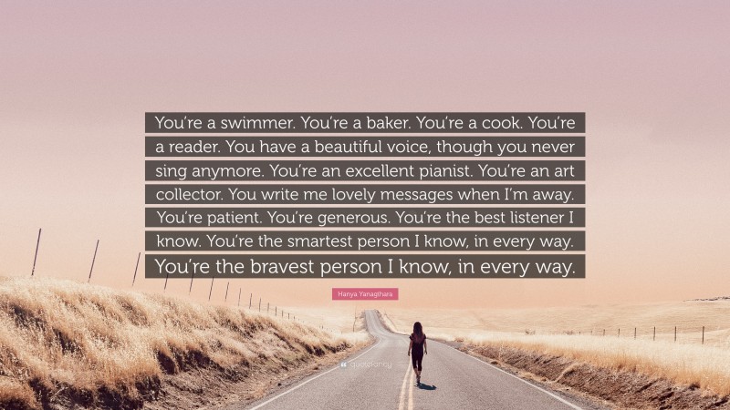 Hanya Yanagihara Quote: “You’re a swimmer. You’re a baker. You’re a cook. You’re a reader. You have a beautiful voice, though you never sing anymore. You’re an excellent pianist. You’re an art collector. You write me lovely messages when I’m away. You’re patient. You’re generous. You’re the best listener I know. You’re the smartest person I know, in every way. You’re the bravest person I know, in every way.”