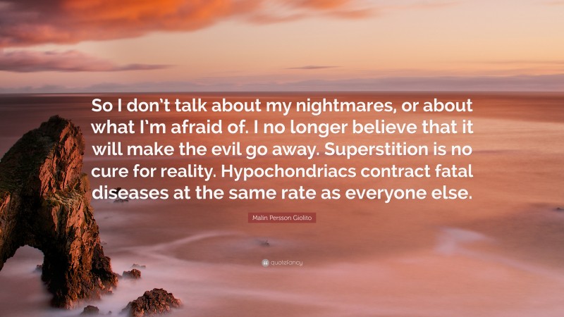 Malin Persson Giolito Quote: “So I don’t talk about my nightmares, or about what I’m afraid of. I no longer believe that it will make the evil go away. Superstition is no cure for reality. Hypochondriacs contract fatal diseases at the same rate as everyone else.”