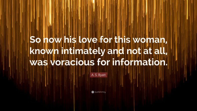 A. S. Byatt Quote: “So now his love for this woman, known intimately and not at all, was voracious for information.”